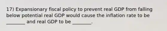 17) Expansionary fiscal policy to prevent real GDP from falling below potential real GDP would cause the inflation rate to be ________ and real GDP to be ________.