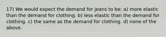 17) We would expect the demand for jeans to be: a) more elastic than the demand for clothing. b) less elastic than the demand for clothing. c) the same as the demand for clothing. d) none of the above.