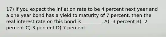 17) If you expect the inflation rate to be 4 percent next year and a one year bond has a yield to maturity of 7 percent, then the real interest rate on this bond is ________. A) -3 percent B) -2 percent C) 3 percent D) 7 percent