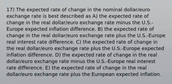 17) The expected rate of change in the nominal dollar/euro exchange rate is best described as A) the expected rate of change in the real dollar/euro exchange rate minus the U.S.-Europe expected inflation difference. B) the expected rate of change in the real dollar/euro exchange rate plus the U.S.-Europe real interest rate difference. C) the expected rate of change in the real dollar/euro exchange rate plus the U.S.-Europe expected inflation difference. D) the expected rate of change in the real dollar/euro exchange rate minus the U.S.-Europe real interest rate difference. E) the expected rate of change in the real dollar/euro exchange rate plus the European expected inflation.