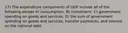 17) The expenditure components of GDP include all of the following except A) consumption. B) investment. C) government spending on goods and services. D) the sum of government spending on goods and services, transfer payments, and interest on the national debt.