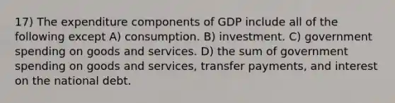 17) The expenditure components of GDP include all of the following except A) consumption. B) investment. C) government spending on goods and services. D) the sum of government spending on goods and services, transfer payments, and interest on the national debt.