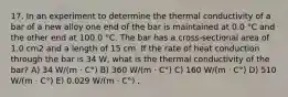 17. In an experiment to determine the thermal conductivity of a bar of a new alloy one end of the bar is maintained at 0.0 °C and the other end at 100.0 °C. The bar has a cross-sectional area of 1.0 cm2 and a length of 15 cm. If the rate of heat conduction through the bar is 34 W, what is the thermal conductivity of the bar? A) 34 W/(m · C°) B) 360 W/(m · C°) C) 160 W/(m · C°) D) 510 W/(m · C°) E) 0.029 W/(m · C°) ,