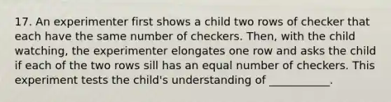 17. An experimenter first shows a child two rows of checker that each have the same number of checkers. Then, with the child watching, the experimenter elongates one row and asks the child if each of the two rows sill has an equal number of checkers. This experiment tests the child's understanding of ___________.