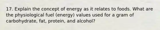 17. Explain the concept of energy as it relates to foods. What are the physiological fuel (energy) values used for a gram of carbohydrate, fat, protein, and alcohol?