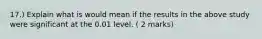 17.) Explain what is would mean if the results in the above study were significant at the 0.01 level. ( 2 marks)