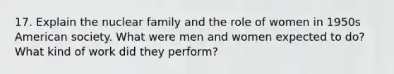 17. Explain the nuclear family and the role of women in 1950s American society. What were men and women expected to do? What kind of work did they perform?