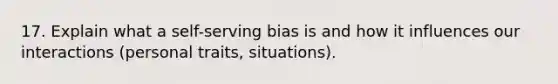 17. Explain what a self-serving bias is and how it influences our interactions (personal traits, situations).