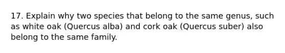 17. Explain why two species that belong to the same genus, such as white oak (Quercus alba) and cork oak (Quercus suber) also belong to the same family.