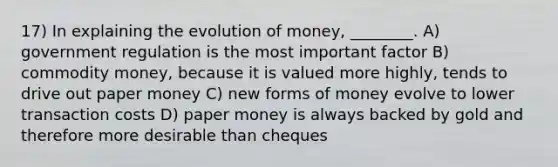 17) In explaining the evolution of money, ________. A) government regulation is the most important factor B) commodity money, because it is valued more highly, tends to drive out paper money C) new forms of money evolve to lower transaction costs D) paper money is always backed by gold and therefore more desirable than cheques