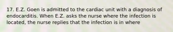 17. E.Z. Goen is admitted to the cardiac unit with a diagnosis of endocarditis. When E.Z. asks the nurse where the infection is located, the nurse replies that the infection is in where