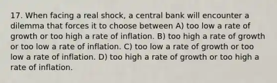 17. When facing a real shock, a central bank will encounter a dilemma that forces it to choose between A) too low a rate of growth or too high a rate of inflation. B) too high a rate of growth or too low a rate of inflation. C) too low a rate of growth or too low a rate of inflation. D) too high a rate of growth or too high a rate of inflation.