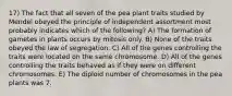 17) The fact that all seven of the pea plant traits studied by Mendel obeyed the principle of independent assortment most probably indicates which of the following? A) The formation of gametes in plants occurs by mitosis only. B) None of the traits obeyed the law of segregation. C) All of the genes controlling the traits were located on the same chromosome. D) All of the genes controlling the traits behaved as if they were on different chromosomes. E) The diploid number of chromosomes in the pea plants was 7.