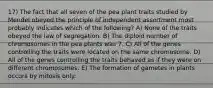 17) The fact that all seven of the pea plant traits studied by Mendel obeyed the principle of independent assortment most probably indicates which of the following? A) None of the traits obeyed the law of segregation. B) The diploid number of chromosomes in the pea plants was 7. C) All of the genes controlling the traits were located on the same chromosome. D) All of the genes controlling the traits behaved as if they were on different chromosomes. E) The formation of gametes in plants occurs by mitosis only.