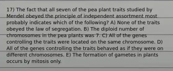 17) The fact that all seven of the pea plant traits studied by Mendel obeyed the principle of independent assortment most probably indicates which of the following? A) None of the traits obeyed the law of segregation. B) The diploid number of chromosomes in the pea plants was 7. C) All of the genes controlling the traits were located on the same chromosome. D) All of the genes controlling the traits behaved as if they were on different chromosomes. E) The formation of gametes in plants occurs by mitosis only.