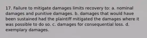 17. Failure to mitigate damages limits recovery to: a. nominal damages and punitive damages. b. damages that would have been sustained had the plaintiff mitigated the damages where it was possible to do so. c. damages for consequential loss. d. exemplary damages.