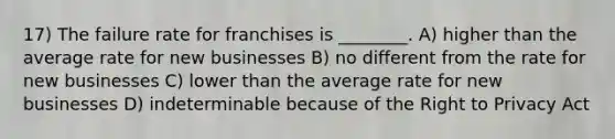 17) The failure rate for franchises is ________. A) higher than the average rate for new businesses B) no different from the rate for new businesses C) lower than the average rate for new businesses D) indeterminable because of the Right to Privacy Act