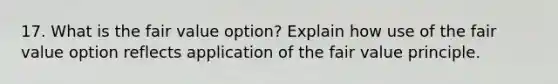 17. What is the fair value option? Explain how use of the fair value option reflects application of the fair value principle.