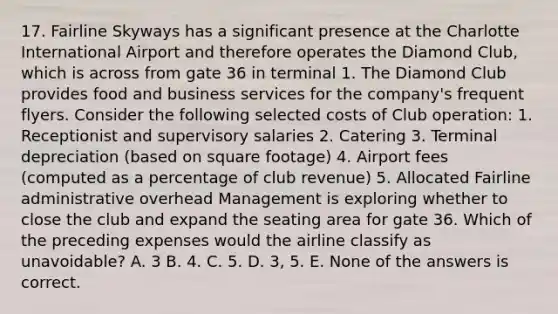 17. Fairline Skyways has a significant presence at the Charlotte International Airport and therefore operates the Diamond Club, which is across from gate 36 in terminal 1. The Diamond Club provides food and business services for the company's frequent flyers. Consider the following selected costs of Club operation: 1. Receptionist and supervisory salaries 2. Catering 3. Terminal depreciation (based on square footage) 4. Airport fees (computed as a percentage of club revenue) 5. Allocated Fairline administrative overhead Management is exploring whether to close the club and expand the seating area for gate 36. Which of the preceding expenses would the airline classify as unavoidable? A. 3 B. 4. C. 5. D. 3, 5. E. None of the answers is correct.