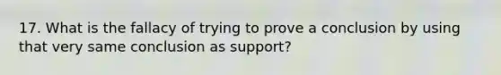 17. What is the fallacy of trying to prove a conclusion by using that very same conclusion as support?