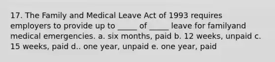 17. The Family and Medical Leave Act of 1993 requires employers to provide up to _____ of _____ leave for familyand medical emergencies. a. six months, paid b. 12 weeks, unpaid c. 15 weeks, paid d.. one year, unpaid e. one year, paid