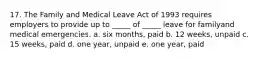 17. The Family and Medical Leave Act of 1993 requires employers to provide up to _____ of _____ leave for familyand medical emergencies. a. six months, paid b. 12 weeks, unpaid c. 15 weeks, paid d. one year, unpaid e. one year, paid