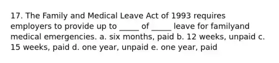 17. The Family and Medical Leave Act of 1993 requires employers to provide up to _____ of _____ leave for familyand medical emergencies. a. six months, paid b. 12 weeks, unpaid c. 15 weeks, paid d. one year, unpaid e. one year, paid