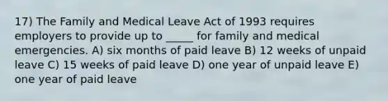 17) The Family and Medical Leave Act of 1993 requires employers to provide up to _____ for family and medical emergencies. A) six months of paid leave B) 12 weeks of unpaid leave C) 15 weeks of paid leave D) one year of unpaid leave E) one year of paid leave