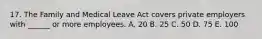 17. The Family and Medical Leave Act covers private employers with ______ or more employees. A. 20 B. 25 C. 50 D. 75 E. 100