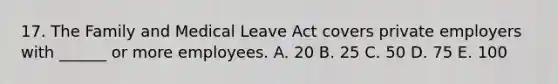 17. The Family and Medical Leave Act covers private employers with ______ or more employees. A. 20 B. 25 C. 50 D. 75 E. 100