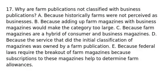 17. Why are farm publications not classified with business publications? A. Because historically farms were not perceived as businesses. B. Because adding up farm magazines with business magazines would make the category too large. C. Because farm magazines are a hybrid of consumer and business magazines. D. Because the service that did the initial classification of magazines was owned by a farm publication. E. Because federal laws require the breakout of farm magazines because subscriptions to these magazines help to determine farm allowances.