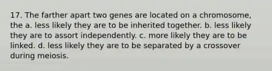 17. The farther apart two genes are located on a chromosome, the a. less likely they are to be inherited together. b. less likely they are to assort independently. c. more likely they are to be linked. d. less likely they are to be separated by a crossover during meiosis.