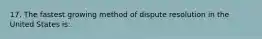 17. The fastest growing method of dispute resolution in the United States is: