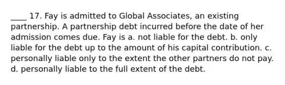 ____ 17. Fay is admitted to Global Associates, an existing partnership. A partnership debt incurred before the date of her admission comes due. Fay is a. not liable for the debt. b. only liable for the debt up to the amount of his capital contribution. c. personally liable only to the extent the other partners do not pay. d. personally liable to the full extent of the debt.