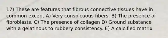 17) These are features that fibrous connective tissues have in common except A) Very conspicuous fibers. B) The presence of fibroblasts. C) The presence of collagen D) Ground substance with a gelatinous to rubbery consistency. E) A calcified matrix