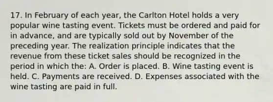 17. In February of each year, the Carlton Hotel holds a very popular wine tasting event. Tickets must be ordered and paid for in advance, and are typically sold out by November of the preceding year. The realization principle indicates that the revenue from these ticket sales should be recognized in the period in which the: A. Order is placed. B. Wine tasting event is held. C. Payments are received. D. Expenses associated with the wine tasting are paid in full.