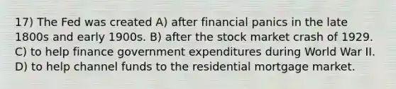 17) The Fed was created A) after financial panics in the late 1800s and early 1900s. B) after the stock market crash of 1929. C) to help finance government expenditures during World War II. D) to help channel funds to the residential mortgage market.