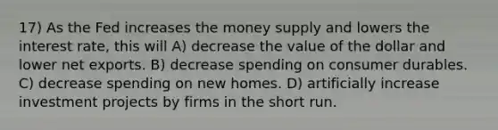 17) As the Fed increases the money supply and lowers the interest rate, this will A) decrease the value of the dollar and lower net exports. B) decrease spending on consumer durables. C) decrease spending on new homes. D) artificially increase investment projects by firms in the short run.