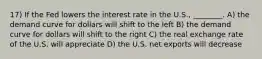 17) If the Fed lowers the interest rate in the U.S., ________. A) the demand curve for dollars will shift to the left B) the demand curve for dollars will shift to the right C) the real exchange rate of the U.S. will appreciate D) the U.S. net exports will decrease