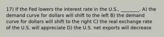 17) If the Fed lowers the interest rate in the U.S., ________. A) the demand curve for dollars will shift to the left B) the demand curve for dollars will shift to the right C) the real exchange rate of the U.S. will appreciate D) the U.S. net exports will decrease