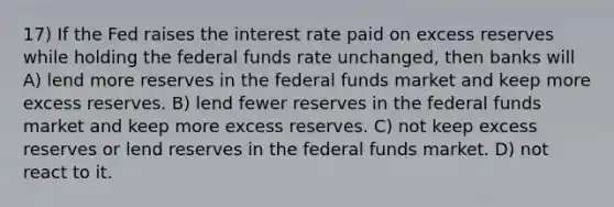 17) If the Fed raises the interest rate paid on excess reserves while holding the federal funds rate unchanged, then banks will A) lend more reserves in the federal funds market and keep more excess reserves. B) lend fewer reserves in the federal funds market and keep more excess reserves. C) not keep excess reserves or lend reserves in the federal funds market. D) not react to it.