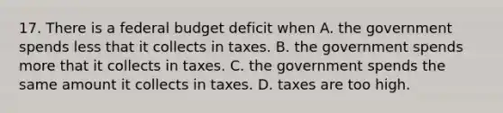 17. There is a federal budget deficit when A. the government spends less that it collects in taxes. B. the government spends more that it collects in taxes. C. the government spends the same amount it collects in taxes. D. taxes are too high.