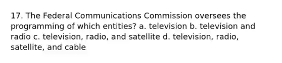 17. The Federal Communications Commission oversees the programming of which entities? a. television b. television and radio c. television, radio, and satellite d. television, radio, satellite, and cable