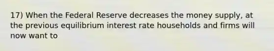 17) When the Federal Reserve decreases the money supply, at the previous equilibrium interest rate households and firms will now want to