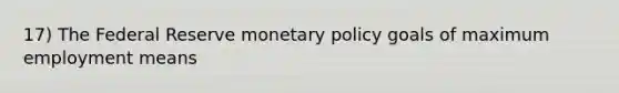 17) The Federal Reserve monetary policy goals of maximum employment means