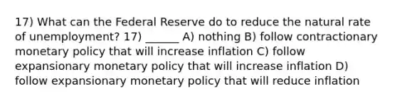 17) What can the Federal Reserve do to reduce the natural rate of unemployment? 17) ______ A) nothing B) follow contractionary monetary policy that will increase inflation C) follow expansionary monetary policy that will increase inflation D) follow expansionary monetary policy that will reduce inflation