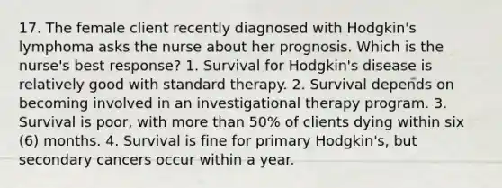 17. The female client recently diagnosed with Hodgkin's lymphoma asks the nurse about her prognosis. Which is the nurse's best response? 1. Survival for Hodgkin's disease is relatively good with standard therapy. 2. Survival depends on becoming involved in an investigational therapy program. 3. Survival is poor, with more than 50% of clients dying within six (6) months. 4. Survival is fine for primary Hodgkin's, but secondary cancers occur within a year.