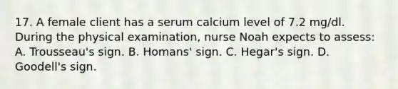 17. A female client has a serum calcium level of 7.2 mg/dl. During the physical examination, nurse Noah expects to assess: A. Trousseau's sign. B. Homans' sign. C. Hegar's sign. D. Goodell's sign.