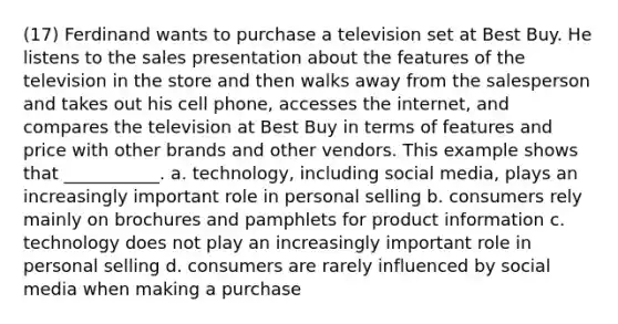 (17) Ferdinand wants to purchase a television set at Best Buy. He listens to the sales presentation about the features of the television in the store and then walks away from the salesperson and takes out his cell phone, accesses the internet, and compares the television at Best Buy in terms of features and price with other brands and other vendors. This example shows that ___________. a. technology, including social media, plays an increasingly important role in personal selling b. consumers rely mainly on brochures and pamphlets for product information c. technology does not play an increasingly important role in personal selling d. consumers are rarely influenced by social media when making a purchase