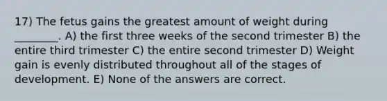 17) The fetus gains the greatest amount of weight during ________. A) the first three weeks of the second trimester B) the entire third trimester C) the entire second trimester D) Weight gain is evenly distributed throughout all of the stages of development. E) None of the answers are correct.